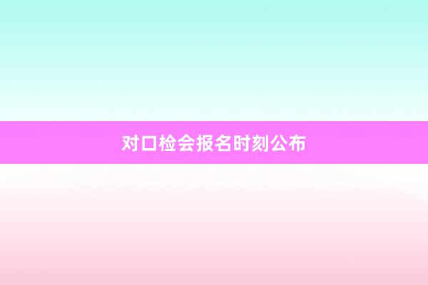 对口检会报名时刻公布