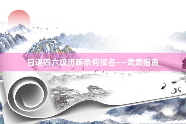 日语四六级历练奈何报名——肃肃指南