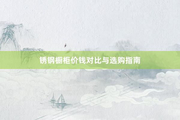 锈钢橱柜价钱对比与选购指南