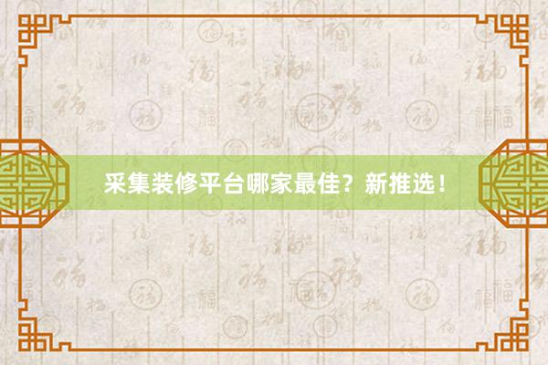采集装修平台哪家最佳？新推选！