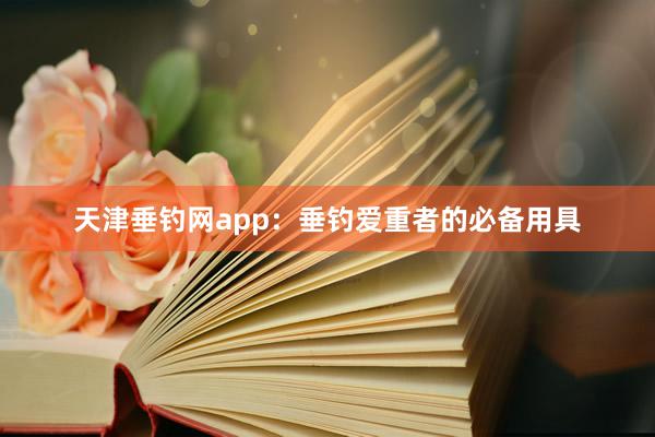 天津垂钓网app：垂钓爱重者的必备用具