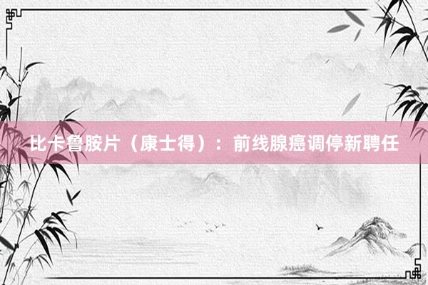 比卡鲁胺片（康士得）：前线腺癌调停新聘任